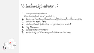 วิธีเช็คเมื่อพบผู้ป่วยในสถานที่
1. เรียกผู้ป่วยว่าหมดสติจริงหรือไม่
เรียกผู้ป่วยด้วยเสียงดัง เขย่าตัว ไม่เขย่าศีรษะ
2. ร้องหาความช่วยเหลือจากผู้อื่น รวมทั้งหาคนที่กู้ชีพเป็น รวมทั้งหาเครื่องกระตุกหัวใจ
3. ให้เปิดลาโพง hand free
4. เน้นย้าให้ตั้งใจฟัง ถ้าผู้แจ้งไม่พร้อม กระตุ้นให้พร้อมที่จะช่วยเหลือ!!
5. จัดท่าให้นอนหงาย
6. เปลื้อง/ปลดเสื้อผ้าให้เห็นทรวงอก
7. คุกเข่าลงข้างผู้ป่วย ใข้มือยกคางผู้ป่วยขึ้น ให้ศีรษะแหงนไปข้างหลัง
 