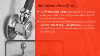 ประโยชน์ของการคัดกรองผู้ป่วย
 การมี Prehospital triage ที่ดีช่วยให้ผู้ป่วยมีโอกาสรอดชีวิตและ
ลดอัตราทุพพลภาพได้มาก เนื่องจากได้รับความช่วยเหลืออย่างทันท่วงที
และลดความสิ้นเปลืองทรัพยากร
 การคัดกรองทางโทรศัพท์มุ่งเน้นการให้ความช่วยเหลือแก่ภาวะคุกคามชีวิต
(Airway, Breathing, Circulation)เพื่อการตอบสนองของ
หน่วยปฏิบัติงานอย่างรวดเร็วและเพียบพร้อมทั้งอุปกรณ์ ยา เวชภัณฑ์ และ
ศักยภาพของบุคคล
 