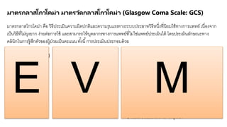 มาตรกลาสโกวโคม่า มาตรวัดกลาสโกวโคม่า (Glasgow Coma Scale: GCS)
มาตรกลาสโกวโคม่า คือ วิธีประเมินความผิดปกติและความรุนแรงทางระบบประสาทวิธีหนึ่งที่นิยมใช้ทางการแพทย์ เนื่องจาก
เป็นวิธีที่ไม่ยุงยาก ง่ายต่อการใช้ และสามารถให้บุคลากรทางการแพทย์ที่ไม่ใช่แพทย์ประเมินได้ โดยประเมินลักษณะทาง
คลินิกในการรู้สึกตัวของผู้ป่วยเป็นคะแนน ทั้งนี้การประเมินประกอบด้วย
1. E (Eye opening)
การประเมินการลืมตาแบ่งเป็น
4 ระดับคะแนน คือ
1 คะแนน ไม่ลืมตา
ไม่ตอบสนองต่อสิ่งกระตุ้นใดๆ
2 คะแนน ลืมตาเมื่อเจ็บ
3 คะแนน ลืมตาเมื่อเรียก
4 คะแนน ลืมตาได้เอง
2. V (Verbal response) การ
ประเมินการพูด แบ่งเป็น 5 ระดับคะแนน
คือ
1 คะแนน ไม่พูด ไม่ส่งเสียงใดๆ
2 คะแนน ส่งเสียงอือ อา ไม่เป็นคาพูด
3 คะแนน ส่งเสียงพูดเป็นคาๆ แต่ฟังไม่รู้เรื่อง
4 คะแนน พูดเป็นคาๆ แต่ไม่ถูกต้องกับ
เหตุการณ์
5 คะแนน ถามตอบรู้เรื่องปกติ
3. M (Motor response) การประเมินการเคลื่อนไหว
ของแขน ขา แบ่งเป็น 6 ระดับคะแนน คือ
1 คะแนน ไม่มีการเคลื่อนไหวใดๆต่อสิ่งกระตุ้น ไม่ตอบสนองต่อความ
เจ็บปวด
2 คะแนน ตอบสนองต่อการกระตุ้นที่ทาให้เจ็บ โดย แขน ขาเหยียดเกร็ง
3 คะแนน ตอบสนองต่อการกระตุ้นที่ทาให้เจ็บ โดย แขน ขางอเข้า
ผิดปกติ
4 คะแนน ตอบสนองต่อการทาให้เจ็บแบบปกติ เช่น เคลื่อนแขนขาหนี
5 คะแนน ตอบสนองต่อการทาให้เจ็บ ถูกตาแหน่งที่ทาให้เจ็บ เช่น การ
ปัดสิ่งกระตุ้น
6 คะแนน เคลื่อนไหวได้ตามคาสั่งถูกต้อง
E V M
 