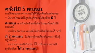 ครั้งนี้มี 5 คะแนน
การได้คะแนนมาจากการปฏิบัติได้ถูกต้องในแต่ละรอบ
- เริ่มจากโทรแจ้งได้ถูกต้อง ซักถามได้ถูกต้อง มี 1
คะแนน หากฝ่ายใดฝ่ายหนึ่งผิด ในรอบนั้นจะไม่ได้
คะแนนนี้
- แบ่งโซน คัดกรอง และเคลื่อนย้ายได้เสร็จก่อน 8 นาที
มี 2 คะแนน (แต่ละกลุ่มจงเลือกตัวแทนมาเป็นผู้
ปฏิบัติการ)
- หากรายงานผลได้เร็วกว่า 10 นาที และรายงานได้
ถูกต้องด้วย ได้ 2 คะแนน
 