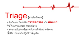 Triage(อ่านว่า ทรี-อาจ)
แปลเป็นภาษาไทยได้ว่า การคัดกรอง หรือ คัดแยก
คานี้ใช้กับการคัดกรอง คัดแยกผู้ป่วย
ตามอาการเจ็บป่วยหรือบาดเจ็บตามลาดับความเร่งด่วน
เพื่อให้การรักษาหรือปฏิบัติการที่ถูกต้อง
 