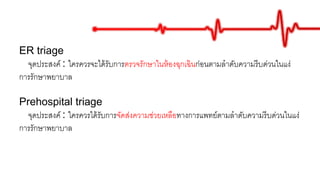 ER triage
จุดประสงค์ : ใครควรจะได้รับการตรวจรักษาในห้องฉุกเฉินก่อนตามลาดับความรีบด่วนในแง่
การรักษาพยาบาล
Prehospital triage
จุดประสงค์ : ใครควรได้รับการจัดส่งความช่วยเหลือทางการแพทย์ตามลาดับความรีบด่วนในแง่
การรักษาพยาบาล
 