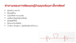 คาถามของการคัดแยกผู้ป่ วยฉุกเฉินทางโทรศัพท์
• ผู้ป่วยมีอาการอย่างไร
• ผู้ป่วยอยู่ที่ไหน
• คุณโทรศัพท์จากหมายเลขใด
• คุณชื่ออะไร (อยู่กับผู้ป่วยหรือไม่)
• ผู้ป่วยรู้สติหรือไม่
• ผู้ป่วยหายใจปกติหรือไม่
• หากมีอาการวิกฤติมาก : ผู้แจ้งต้องถือสายไว้ ห้ามวาง
 