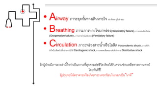 • Airway ภาวะอุดกั้นทางเดินหายใจ เช่น ติดคอ ภูมิแพ้ หอบ
• Breathing ภาวะการหายใจบกพร่อง(Respiratory failure), ภาวะพร่องอ็อกซิเจน
(Oxygenation failure) , ภาวะหายใจไม่เพียงพอ (Ventilatory failure)
• Circulation ภาวะพร่องสารน้าหรือโลหิต Hypovolemic shock, ภาวะที่ตัว
หัวใจบีบเลือดไปเลี้ยงร่างกายไม่ได้ Cardiogenic shock,ภาวะหลอดเลือดขยายตัวทั่วร่างกายDistributive shock
ถ้าผู้ป่วยมีภาวะเหล่านี้ถือว่าเป็นภาวะที่คุกคามต่อชีวิต ต้องได้รับความช่วยเหลือทางการแพทย์
โดยทันที!!
ผู้ป่วยจะมีอัตราตายหรือเกิดภาวะแทรกซ้อนในเวลาเป็น”นาที”
 