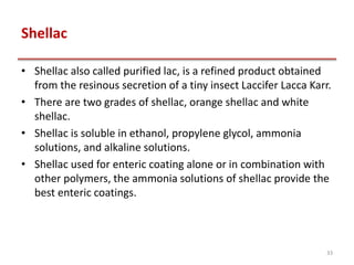Shellac
• Shellac also called purified lac, is a refined product obtained
from the resinous secretion of a tiny insect Laccifer Lacca Karr.
• There are two grades of shellac, orange shellac and white
shellac.
• Shellac is soluble in ethanol, propylene glycol, ammonia
solutions, and alkaline solutions.
• Shellac used for enteric coating alone or in combination with
other polymers, the ammonia solutions of shellac provide the
best enteric coatings.
33
 