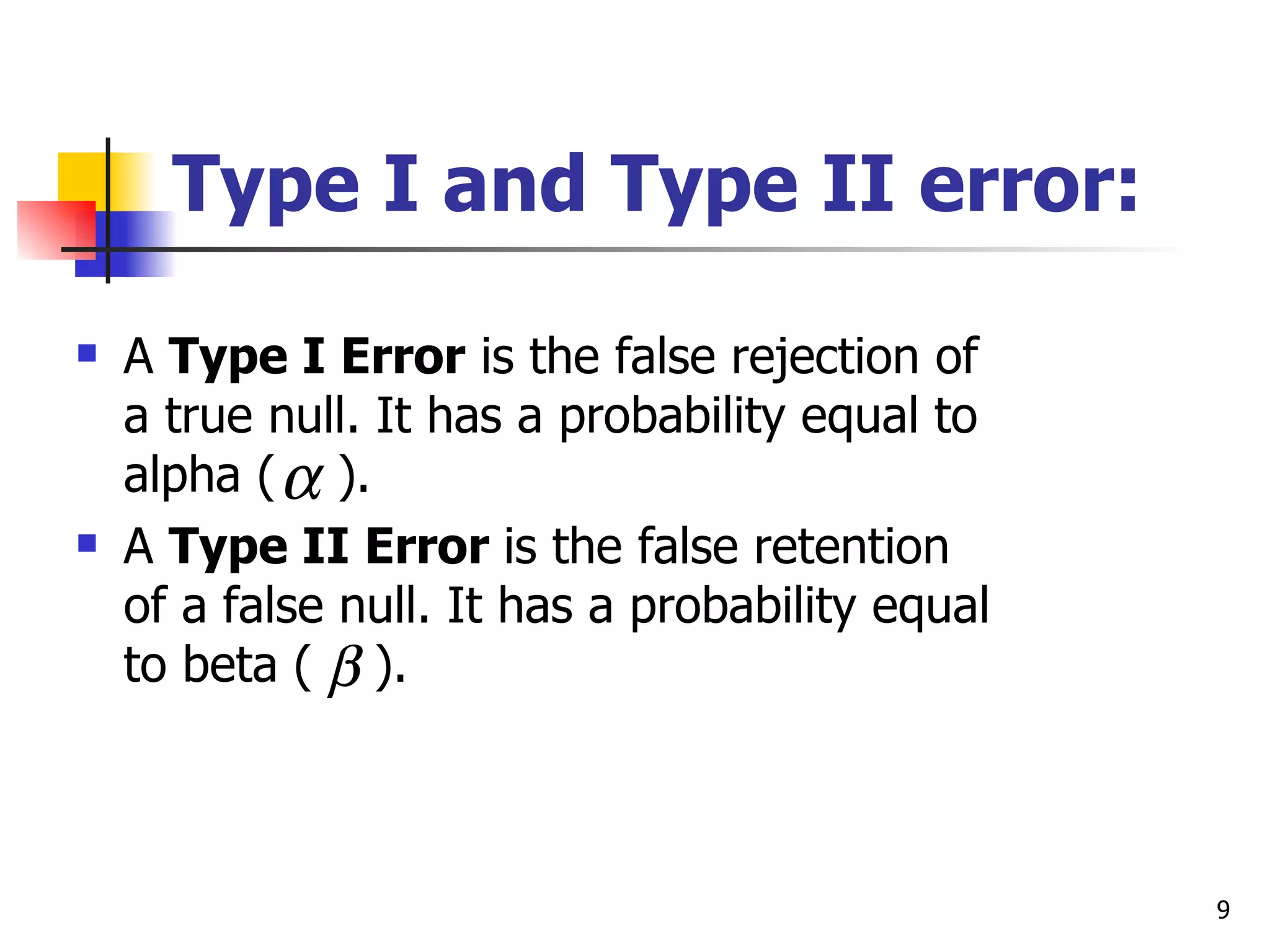 Type I and Type II error:
   A Type I Error is the false rejection of
    a true null. It has a probability equal to
    alpha ( α ).
   A Type II Error is the false retention
    of a false null. It has a probability equal
    to beta ( β ).



                                                  9
 