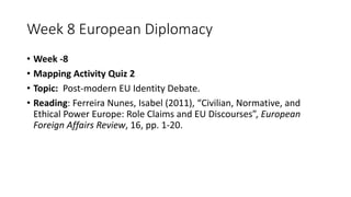 Week 8 European Diplomacy
• Week -8
• Mapping Activity Quiz 2
• Topic: Post-modern EU Identity Debate.
• Reading: Ferreira Nunes, Isabel (2011), “Civilian, Normative, and
Ethical Power Europe: Role Claims and EU Discourses”, European
Foreign Affairs Review, 16, pp. 1-20.
 