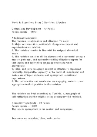 Week 8: Expository Essay 2 Revision: 65 points
Content and Development – 45 Points
Points Earned – 45/45
Additional Comments:
The revision is substantive and effective. To note:
0. Major revisions (i.e., noticeable changes in content and
organization) are evident.
0. The revision remains in line with its assigned rhetorical
mode.
0. The revision contains all the elements of a successful essay: a
precise, pertinent, and persuasive thesis; effective support for
that thesis; and descriptive language where and when
appropriate.
0. Inter- and intra-paragraph content is effectively organized
(spatially, temporally, logically, or by order of importance) and
makes use of topic sentences and appropriate transitional
expressions.
0. The introduction and conclusion are engaging, cohesive, and
appropriate to their position in the revision.
The revision has been submitted to Turnitin. A paragraph of
self-reflection and the original essay accompany the revision.
Readability and Style – 10 Points
Points Earned – 10/10
The tone is appropriate to the content and assignment.
Sentences are complete, clear, and concise.
 