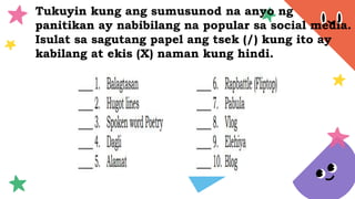 Tukuyin kung ang sumusunod na anyo ng
panitikan ay nabibilang na popular sa social media.
Isulat sa sagutang papel ang tsek (/) kung ito ay
kabilang at ekis (X) naman kung hindi.
 