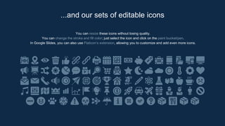 You can resize these icons without losing quality.
You can change the stroke and fill color; just select the icon and click on the paint bucket/pen.
In Google Slides, you can also use Flaticon’s extension, allowing you to customize and add even more icons.
...and our sets of editable icons
 