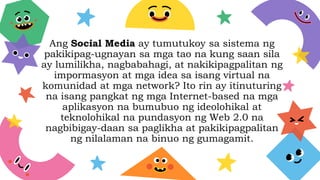 Ang Social Media ay tumutukoy sa sistema ng
pakikipag-ugnayan sa mga tao na kung saan sila
ay lumilikha, nagbabahagi, at nakikipagpalitan ng
impormasyon at mga idea sa isang virtual na
komunidad at mga network? Ito rin ay itinuturing
na isang pangkat ng mga Internet-based na mga
aplikasyon na bumubuo ng ideolohikal at
teknolohikal na pundasyon ng Web 2.0 na
nagbibigay-daan sa paglikha at pakikipagpalitan
ng nilalaman na binuo ng gumagamit.
 