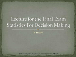 Lecture for the Final ExamStatistics For Decision Making B Heard Not to be used, posted, etc. without my expressed permission.  B Heard 