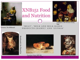 ‘ M E A T ’ , ‘ M I L K A N D M I L K - B A S E D
P R O D U C T S ( D A I R Y ) ’ A N D ‘ E X T R A S ’
XNB151 Food
and Nutrition
Rembrandt,theFlayedOx
Francisco Goya, Still Life
with Slices of Salmon, 1808 Arcimboldo, The Water
Vermeer, The Milkmaid
Velazquez, Old Woman Frying
Eggs
 