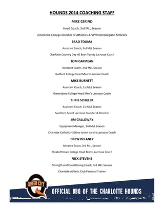 HOUNDS 2014 COACHING STAFF
MIKE CERINO
Head Coach, 3rd MLL Season
Limestone College Director of Athletics & VP/Intercollegiate Athletics
BRAD TOUMA
Assistant Coach, 3rd MLL Season
Charlotte Country Day HS Boys Varsity Lacrosse Coach
TOM CARMEAN
Assistant Coach, 2nd MLL Season
Guilford College Head Men’s Lacrosse Coach
MIKE BURNETT
Assistant Coach, 1st MLL Season
Greensboro College Head Men’s Lacrosse Coach
CHRIS SCHILLER
Assistant Coach, 1st MLL Season
Southern Select Lacrosse Founder & Director
JIM GALLOWAY
Equipment Manager, 3rd MLL Season
Charlotte Catholic HS Boys Junior Varsity Lacrosse Coach
DREW DELANEY
Advance Scout, 3rd MLL Season
Elizabethtown College Head Men’s Lacrosse Coach
NICK STEVENS
Strength and Conditioning Coach, 3rd MLL Season
Charlotte Athletic Club Personal Trainer
 