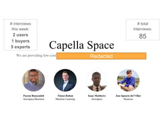 Capella Space
We are providing low-cost SAR imagery satellite constellation with a high revisit rate.
Payam Banazadeh
Aerospace/Business
Timon Ruban
Machine Learning
Isaac Matthews
Aerospace
Jose Ignacio del Villar
Business
# interviews
this week:
2 users
1 buyers
5 experts
# total
interviews:
85
Redacted
 