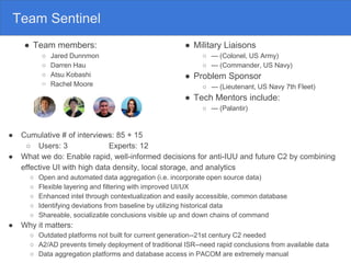 Team Sentinel
● Team members:
○ Jared Dunnmon
○ Darren Hau
○ Atsu Kobashi
○ Rachel Moore
● Cumulative # of interviews: 85 + 15
○ Users: 3 Experts: 12
● What we do: Enable rapid, well-informed decisions for anti-IUU and future C2 by combining
effective UI with high data density, local storage, and analytics
○ Open and automated data aggregation (i.e. incorporate open source data)
○ Flexible layering and filtering with improved UI/UX
○ Enhanced intel through contextualization and easily accessible, common database
○ Identifying deviations from baseline by utilizing historical data
○ Shareable, socializable conclusions visible up and down chains of command
● Why it matters:
○ Outdated platforms not built for current generation--21st century C2 needed
○ A2/AD prevents timely deployment of traditional ISR--need rapid conclusions from available data
○ Data aggregation platforms and database access in PACOM are extremely manual
● Military Liaisons
○ --- (Colonel, US Army)
○ --- (Commander, US Navy)
● Problem Sponsor
○ --- (Lieutenant, US Navy 7th Fleet)
● Tech Mentors include:
○ --- (Palantir)
 