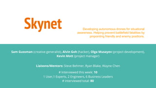 Skynet
Sam Gussman (creative generalist), Alvin Goh (hacker), Olga Musayev (project development),
Kevin Mott (project manager)
Liaisons/Mentors: Steve Behmer, Ryan Blake, Wayne Chen
# Interviewed this week: 10
1 User,1 Experts, 2 Engineers, 6 Business Leaders
# interviewed total: 80
Developing autonomous drones for situational
awareness. Helping prevent battlefield fatalities by
pinpointing friendly and enemy positions.
 