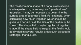 The most common shape of a canal cross-section
is a trapezium or, more truly, an "up-side down"
trapezium. It may be necessary to determine the
surface area of a farmer's field. For example, when
calculating how much irrigation water should be
given to a certain field, the size of the field must be
known. The shape field maybe regular o irregular
shape. If the shape field is irregular the field should
be divided in several regular areas such as square,
rectangle, triangle, etc.
 