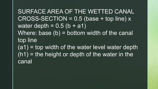 SURFACE AREA OF THE WETTED CANAL
CROSS-SECTION = 0.5 (base + top line) x
water depth = 0.5 (b + a1)
Where: base (b) = bottom width of the canal
top line
(a1) = top width of the water level water depth
(h1) = the height or depth of the water in the
canal
 