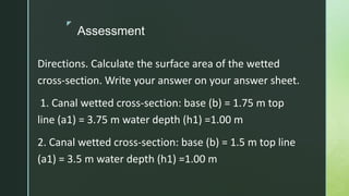 z
Assessment
Directions. Calculate the surface area of the wetted
cross-section. Write your answer on your answer sheet.
1. Canal wetted cross-section: base (b) = 1.75 m top
line (a1) = 3.75 m water depth (h1) =1.00 m
2. Canal wetted cross-section: base (b) = 1.5 m top line
(a1) = 3.5 m water depth (h1) =1.00 m
 