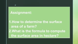 z
Assignment:
1.How to determine the surface
area of a farm?
2.What is the formula to compute
the surface area in hectare?
 