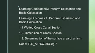 z
Learning Competency: Perform Estimation and
Basic Calculation
Learning Outcomes 4: Perform Estimation and
Basic Calculation
1.1 Wetted Cross Canal Section
1.2. Dimension of Cross-Section
1.3. Determination of the surface area of a farm
Code: TLE_AFHC7/8ID-0g-7
 