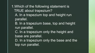 1.Which of the following statement is
TRUE about trapezium?
A. In a trapezium top and height run
parallel.
B. In a trapezium base, top and height
run parallel.
C. In a trapezium only the height and
base are parallel.
D. In a trapezium only the base and the
top run parallel.
 