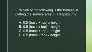 2. Which of the following is the formula in
getting the surface area of a trapezium?
A. 0.5 (base + top) x height
B. 0.5 (base x top) – height
C. 0.5 (base + top) - height
D. 0.5 (base - top) x height
 