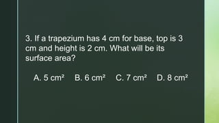 3. If a trapezium has 4 cm for base, top is 3
cm and height is 2 cm. What will be its
surface area?
A. 5 cm² B. 6 cm² C. 7 cm² D. 8 cm²
 