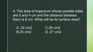4. The area of trapezium whose parallel sides
are 5 and 4 cm and the distance between
them is 6 cm. What will be its surface area?
A. 22 cm2 C.26 cm2
B.24 cm2 D. 27 cm2
 