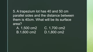 5. A trapezium lot has 40 and 50 cm
parallel sides and the distance between
them is 40cm. What will be its surface
area?
A. 1,500 cm2 C. 1,700 cm2
B.1,600 cm2 D.1,800 cm2
 