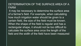 DETERMINATION OF THE SURFACE AREA OF A
FARM
It may be necessary to determine the surface area
of a farmer's field. For example, when calculating
how much irrigation water should be given to a
certain field, the size of the field must be known.
When the shape of the field is regular and has a
rectangular shape, it should not be too difficult to
calculate the surface area once the length of the
field and the width of the field have been measured
 