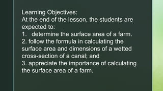 Learning Objectives:
At the end of the lesson, the students are
expected to:
1. determine the surface area of a farm.
2. follow the formula in calculating the
surface area and dimensions of a wetted
cross-section of a canal; and
3. appreciate the importance of calculating
the surface area of a farm.
 