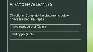 WHAT I HAVE LEARNED
Directions: Complete the statements below.
I have learned that (1pt.)
_________________________________________
I have realized that (2pts.)
________________________________________
I will apply (2 pts.)
_________________________________________
 