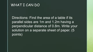 WHAT I CAN DO
Directions: Find the area of a table if its
parallel sides are 1m and 1.2m having a
perpendicular distance of 0.8m. Write your
solution on a separate sheet of paper. (5
points)
 