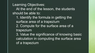 Learning Objectives:
At the end of the lesson, the students
should be able to:
1. Identify the formula in getting the
surface area of a trapezium
2. Compute for the surface area of a
trapezium
3. Value the significance of knowing basic
calculation in computing the surface area
of a trapezium
 
