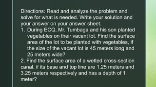 Directions: Read and analyze the problem and
solve for what is needed. Write your solution and
your answer on your answer sheet.
1. During ECQ, Mr. Tumbaga and his son planted
vegetables on their vacant lot. Find the surface
area of the lot to be planted with vegetables, if
the size of the vacant lot is 45 meters long and
25 meters wide?
2. Find the surface area of a wetted cross-section
canal, if its base and top line are 1.25 meters and
3.25 meters respectively and has a depth of 1
meter?
 