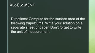ASSESSMENT
Directions: Compute for the surface area of the
following trapeziums. Write your solution on a
separate sheet of paper. Don’t forget to write
the unit of measurement.
 