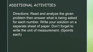 ADDITIONAL ACTIVITIES
Directions: Read and analyze the given
problem then answer what is being asked
for each number. Write your solution on a
separate sheet of paper. Don’t forget to
write the unit of measurement. (5points
each)
 