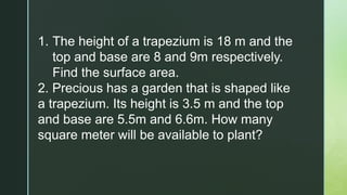 1. The height of a trapezium is 18 m and the
top and base are 8 and 9m respectively.
Find the surface area.
2. Precious has a garden that is shaped like
a trapezium. Its height is 3.5 m and the top
and base are 5.5m and 6.6m. How many
square meter will be available to plant?
 