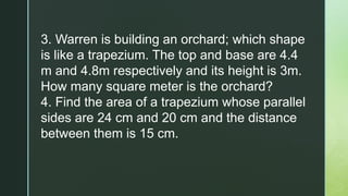 3. Warren is building an orchard; which shape
is like a trapezium. The top and base are 4.4
m and 4.8m respectively and its height is 3m.
How many square meter is the orchard?
4. Find the area of a trapezium whose parallel
sides are 24 cm and 20 cm and the distance
between them is 15 cm.
 