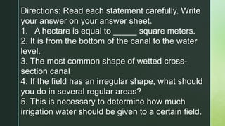 Directions: Read each statement carefully. Write
your answer on your answer sheet.
1. A hectare is equal to _____ square meters.
2. It is from the bottom of the canal to the water
level.
3. The most common shape of wetted cross-
section canal
4. If the field has an irregular shape, what should
you do in several regular areas?
5. This is necessary to determine how much
irrigation water should be given to a certain field.
 