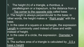 1. The height (h) of a triangle, a rhombus, a
parallelogram or a trapezium, is the distance from a
_Top corner to the opposite side called base.
2. The height is always perpendicular to the base; in
other words, the height makes a “ Right angle” with the
base.
3. In the case of a square or a rectangle, the expression
Length is commonly used instead of base and width
instead of height.
4. In the case of a circle, the expression . Diameter is
used.
5. The surface area of a triangle is calculated by _0.5 x
base x height
 