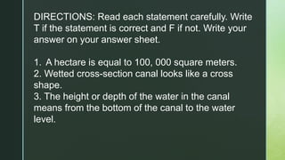 DIRECTIONS: Read each statement carefully. Write
T if the statement is correct and F if not. Write your
answer on your answer sheet.
1. A hectare is equal to 100, 000 square meters.
2. Wetted cross-section canal looks like a cross
shape.
3. The height or depth of the water in the canal
means from the bottom of the canal to the water
level.
 