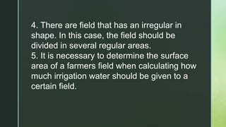 4. There are field that has an irregular in
shape. In this case, the field should be
divided in several regular areas.
5. It is necessary to determine the surface
area of a farmers field when calculating how
much irrigation water should be given to a
certain field.
 