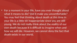 • For a moment in your life, have you ever thought about
what it means to die? Did it make you uncomfortable?
You may feel that thinking about death at this time in
your life is a little bit inappropriate since you are still
young. We do not really think about the reality of our
own death because it is difficult to imagine when and
how we will die. However, we cannot deny the fact that
death exists in our world.
 