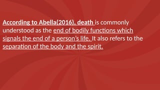 According to Abella(2016), death is commonly
understood as the end of bodily functions which
signals the end of a person’s life. It also refers to the
separation of the body and the spirit.
 