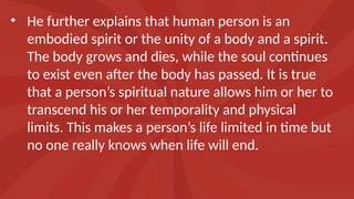 • He further explains that human person is an
embodied spirit or the unity of a body and a spirit.
The body grows and dies, while the soul continues
to exist even after the body has passed. It is true
that a person’s spiritual nature allows him or her to
transcend his or her temporality and physical
limits. This makes a person’s life limited in time but
no one really knows when life will end.
 