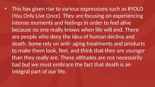 • This has given rise to various expressions such as #YOLO
(You Only Live Once). They are focusing on experiencing
intense moments and feelings in order to feel alive
because no one really knows when life will end. There
are people who deny the idea of human decline and
death. Some rely on anti- aging treatments and products
to make them look, feel, and think that they are younger
than they really are. These attitudes are not necessarily
bad but we must embrace the fact that death is an
integral part of our life.
 