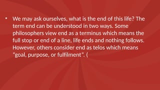 • We may ask ourselves, what is the end of this life? The
term end can be understood in two ways. Some
philosophers view end as a terminus which means the
full stop or end of a line, life ends and nothing follows.
However, others consider end as telos which means
“goal, purpose, or fulfilment”. (
 